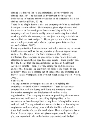 airline is admired for its organizational culture within the
airline industry. The founder of Southwest airline gives
importance to culture and the experience of customers with the
airline service (Nisen, 2013).
There is no single formula that the company follows to maintain
its organization culture. The company gives significance and
importance to the employees that are working within the
company and the focus is really on each and every individual
working within the company and not just how they are able to
accomplish the task assigned. The organization tends to know
each employee personally which requires good information
network (Nisen, 2013).
Every organization has a network that helps measuring business
intelligence as well as the key metrics within an organization
culture, but there are very few companies, that actually
implement these metrics or give importance, funds, time and
attention towards these core business assets – their employees.
It is the belief that the organizational culture at Southwest
Airline is simple – respect every employee and maintain a
culture that bridges the gap between family and work. In the
company, there are a simple set of values that are installed and
they efficiently implemented without much exaggeration (Nisen,
2013).
Conclusion
The organization development aims at strategizing the
company’s overall business operations. There is cut-throat
competition in the industry and there are moments when
innovative strategies are implemented in the service
organizations. The company focuses on providing the customer
services and dedicated to providing high quality to the
customers so that the experience they have is hospitable, warm
and spirited. The organizational culture is keen on focusing on
employees and providing them with the facilities that make
them feel comfortable at the workplace. The employees at front
line within an organization are given importance because they
play an important role in the business planning and budget
 