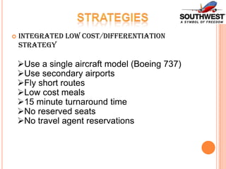 

Integrated Low Cost/Differentiation
Strategy

Use a single aircraft model (Boeing 737)
Use secondary airports
Fly short routes
Low cost meals
15 minute turnaround time
No reserved seats
No travel agent reservations

 