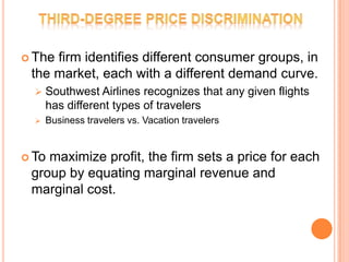  The

firm identifies different consumer groups, in
the market, each with a different demand curve.


Southwest Airlines recognizes that any given flights
has different types of travelers



Business travelers vs. Vacation travelers

 To

maximize profit, the firm sets a price for each
group by equating marginal revenue and
marginal cost.

 