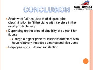 Southwest Airlines uses third-degree price
discrimination to fill the plane with travelers in the
most profitable way
 Depending on the price of elasticity of demand for
tickets
 Charge a higher price for business travelers who
have relatively inelastic demands and vice versa
 Employee and customer satisfaction


 
