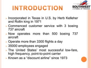 Incorporated in Texas in U.S. by Herb Kelleher
and Rollin king in 1971
 Commenced customer service with 3 boeing
737 aircraft
 Now operates more than 500 boeing 737
aircraft
 Operate more than 3300 flights a day
 35000 employees engaged
 The United States’ most successful low-fare,
high frequency, point-to-point carrier
 Known as a “discount airline” since 1973


 