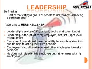 Defined as:
“art of motivating a group of people to act towards achieving
a common goal”

According to HERB KELLEHER






Leadership is a way of life, culture, desire and commitment
Leadership is the job of every employee, not just upper level
management
Every employee should have the ability to ascertain situations
and be able to act on their own decision
Employees should be able to lead other employees to make
decisions
He does not rule over his employee but rather, rules with his
employees

 