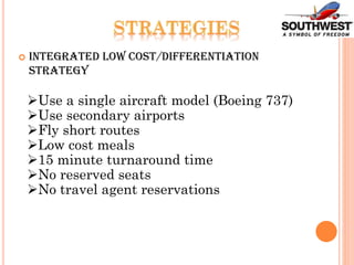  Integrated Low Cost/Differentiation
Strategy
Use a single aircraft model (Boeing 737)
Use secondary airports
Fly short routes
Low cost meals
15 minute turnaround time
No reserved seats
No travel agent reservations
 