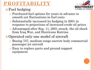  Fuel hedging
 Purchased fuel options for years in advance to
smooth out fluctuations in fuel costs
 Substantially increased its hedging in 2001 in
response to projections of increased crude oil prices
 Advantaged after Sep. 11, 2001 attack, the oil shock
from Iraq War, and Hurricane Katrina
 Operated only one model of aircraft
 Boeing 737, medium range-narrow body commercial
passenger jet aircraft
 Easy to replace parts and ground support
equipment
 
