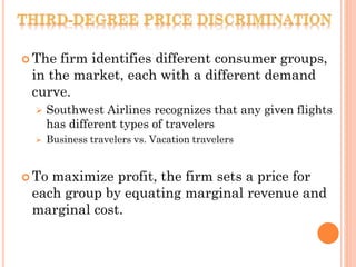  The firm identifies different consumer groups,
in the market, each with a different demand
curve.
 Southwest Airlines recognizes that any given flights
has different types of travelers
 Business travelers vs. Vacation travelers
 To maximize profit, the firm sets a price for
each group by equating marginal revenue and
marginal cost.
 