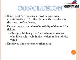  Southwest Airlines uses third-degree price
discrimination to fill the plane with travelers in
the most profitable way
 Depending on the price of elasticity of demand for
tickets
 Charge a higher price for business travelers
who have relatively inelastic demands and vice
versa
 Employee and customer satisfaction
 
