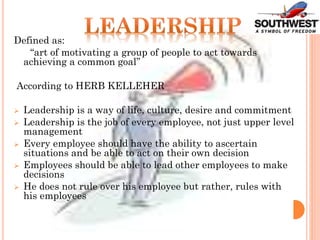 Defined as:
“art of motivating a group of people to act towards
achieving a common goal”
According to HERB KELLEHER
 Leadership is a way of life, culture, desire and commitment
 Leadership is the job of every employee, not just upper level
management
 Every employee should have the ability to ascertain
situations and be able to act on their own decision
 Employees should be able to lead other employees to make
decisions
 He does not rule over his employee but rather, rules with
his employees
 