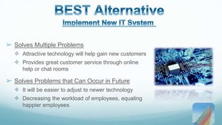 ➢ Solves Multiple Problems 
✧ Attractive technology will help gain new customers 
✧ Provides great customer service through online 
help or chat rooms 
➢ Solves Problems that Can Occur in Future 
✧ It will be easier to adjust to newer technology 
✧ Decreasing the workload of employees, equaling 
happier employees 
 