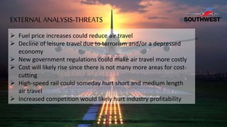  Fuel price increases could reduce air travel
 Decline of leisure travel due to terrorism and/or a depressed
economy
 New government regulations could make air travel more costly
 Cost will likely rise since there is not many more areas for cost-
cutting
 High-speed rail could someday hurt short and medium length
air travel
 Increased competition would likely hurt industry profitability
EXTERNAL ANALYSIS-THREATS
 