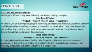 CONCLUSION
EXISTING PRICING STRATEGIES
During past 40 years they were following two kind of pricing strategies.
Cost-Based Pricing
Product >> Cost >> Price >> Value >> Customers
In contrast, value-based pricing begins by seeking to understand the value customers demand
and the price they are willing to pay to achieve that set of benefits. Only after the price is
determined does the firm then work to uncover means to produce the product at a cost
below the willingness to pay of its customers.
Value-Based Pricing
Customers >> Value >> Price >> Cost >> Product
In the marketing orientation of the firm, the firm exists only to serve a customer need
profitably. If it cannot serve that need profitably, the firm should choose not enter that
industry or consider exiting the industry if it is already in it.
 