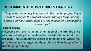 RECOMMENDED PRICING STRATEGY
“To gain its dominancy back and win the market profitability it
needs to redefine the product concept through target pricing.
Because only low prices alone are not enough for a competitive
advantage.”
Target pricing
In keeping with the marketing orientation of the firm, the price
of a product will guide the definition and development of the
product. This is sometimes known as target pricing, where the
price becomes the target and the product is then designed to fit
that target profitably.
 