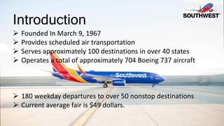 Introduction
 Founded In March 9, 1967
 Provides scheduled air transportation
 Serves approximately 100 destinations in over 40 states
 Operates a total of approximately 704 Boeing 737 aircraft
 180 weekday departures to over 50 nonstop destinations
 Current average fair is $49 dollars.
 