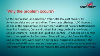 Why the problem occurs?
So the only reason is Competition from 'ultra low-cost carriers’ by
American, delta and united airlines. They starts offerings ULCC discounts.
As one of the original "low-cost carriers," Southwest has long battled major
rivals like American, Delta and United. But the growth of a new breed of
ULCC discounters -- airlines like Spirit and Frontier -- is opening up a second
front of competition for Southwest. Tammy Romo, chief financial officer,
said average fares were down $7 during July, August and September. The
airline carried 4% more revenue passengers compared to the same period a
year earlier, but the fare decline reduced the yield per passenger nearly 5%.
 