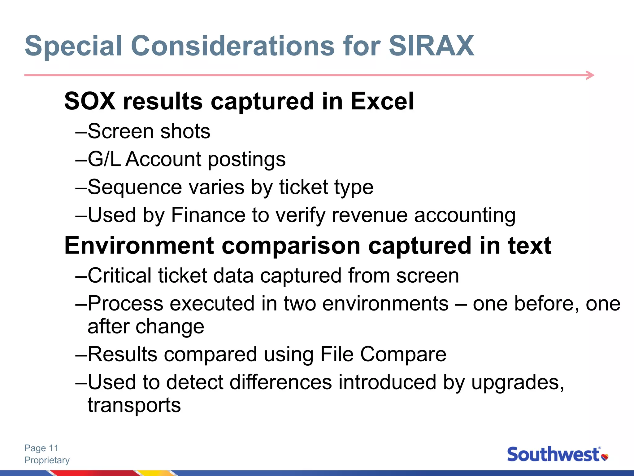 Proprietary
Page 11
SOX results captured in Excel
–Screen shots
–G/L Account postings
–Sequence varies by ticket type
–Used by Finance to verify revenue accounting
Environment comparison captured in text
–Critical ticket data captured from screen
–Process executed in two environments – one before, one
after change
–Results compared using File Compare
–Used to detect differences introduced by upgrades,
transports
Special Considerations for SIRAX
 