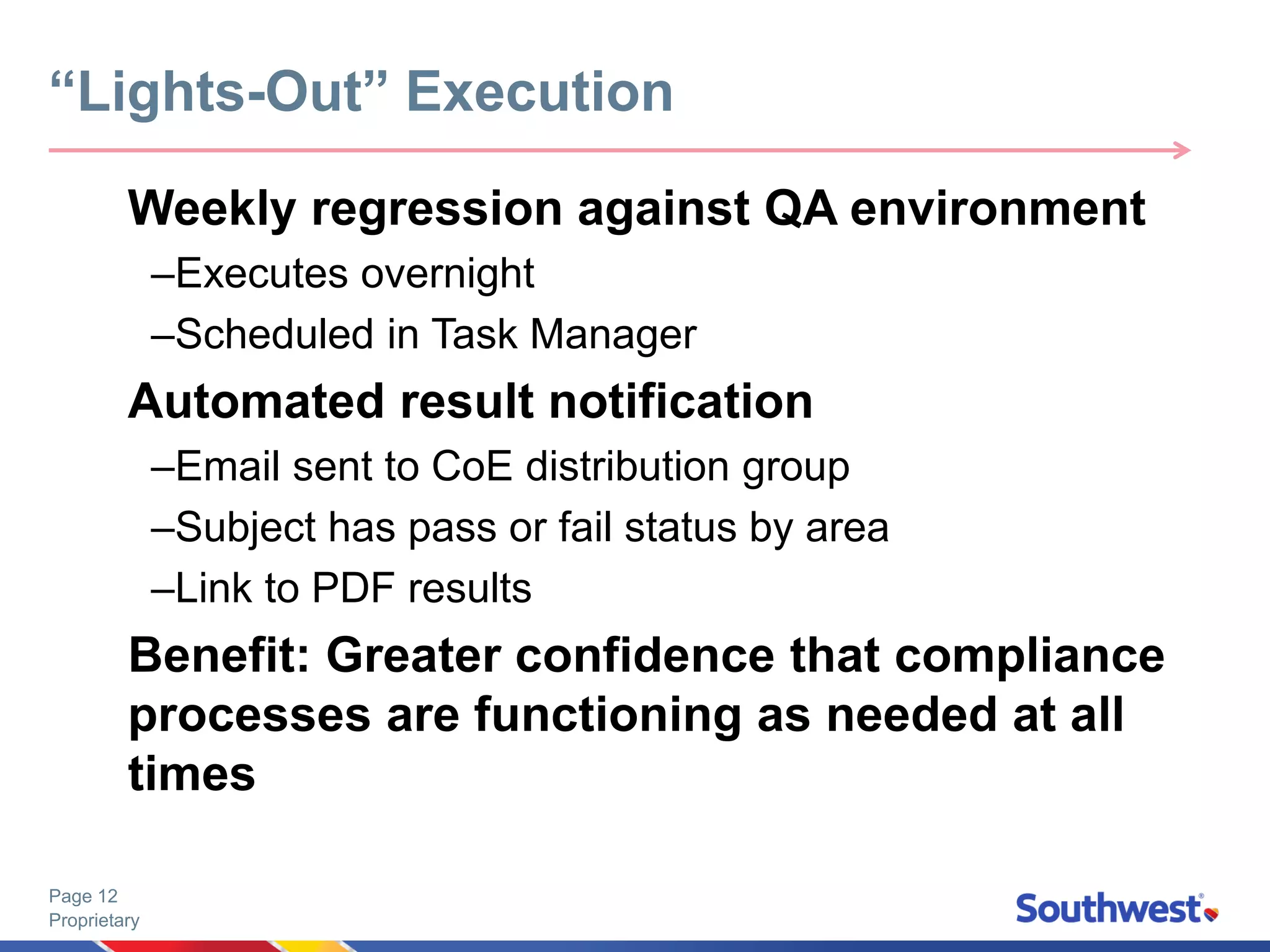 Proprietary
Page 12
Weekly regression against QA environment
–Executes overnight
–Scheduled in Task Manager
Automated result notification
–Email sent to CoE distribution group
–Subject has pass or fail status by area
–Link to PDF results
Benefit: Greater confidence that compliance
processes are functioning as needed at all
times
“Lights-Out” Execution
 
