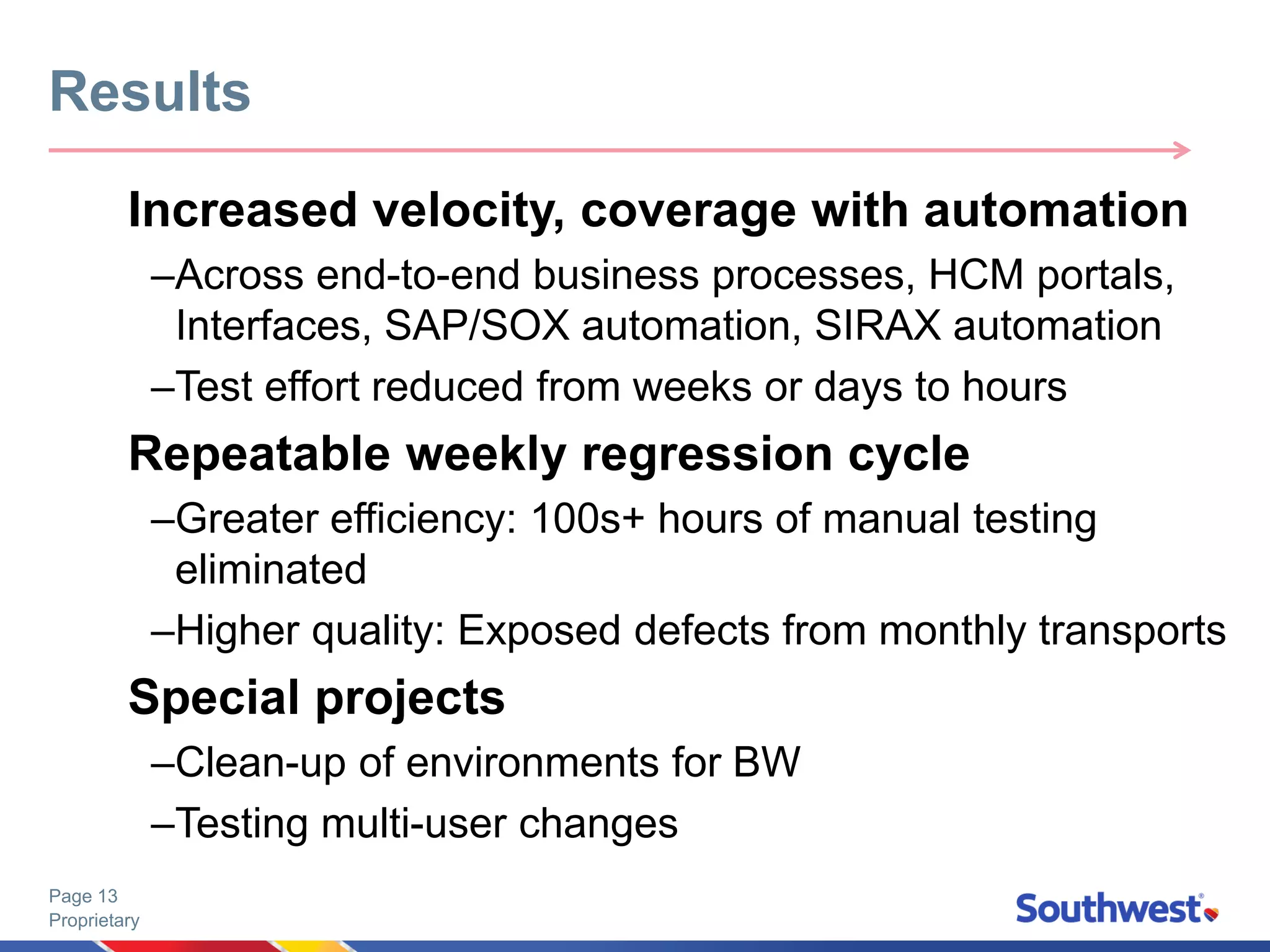 Proprietary
Page 13
Increased velocity, coverage with automation
–Across end-to-end business processes, HCM portals,
Interfaces, SAP/SOX automation, SIRAX automation
–Test effort reduced from weeks or days to hours
Repeatable weekly regression cycle
–Greater efficiency: 100s+ hours of manual testing
eliminated
–Higher quality: Exposed defects from monthly transports
Special projects
–Clean-up of environments for BW
–Testing multi-user changes
Results
 
