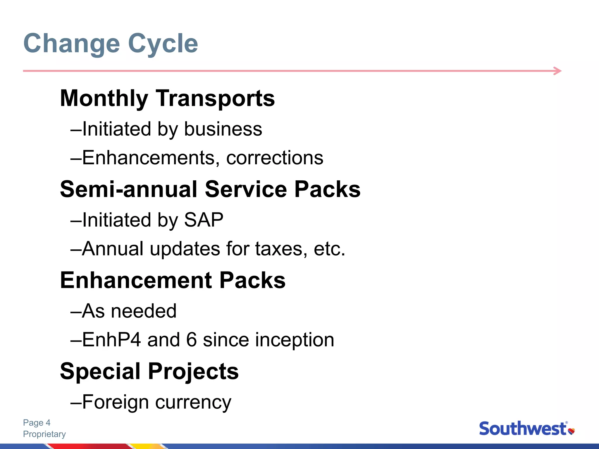 Proprietary
Page 4
Monthly Transports
–Initiated by business
–Enhancements, corrections
Semi-annual Service Packs
–Initiated by SAP
–Annual updates for taxes, etc.
Enhancement Packs
–As needed
–EnhP4 and 6 since inception
Special Projects
–Foreign currency
Change Cycle
 