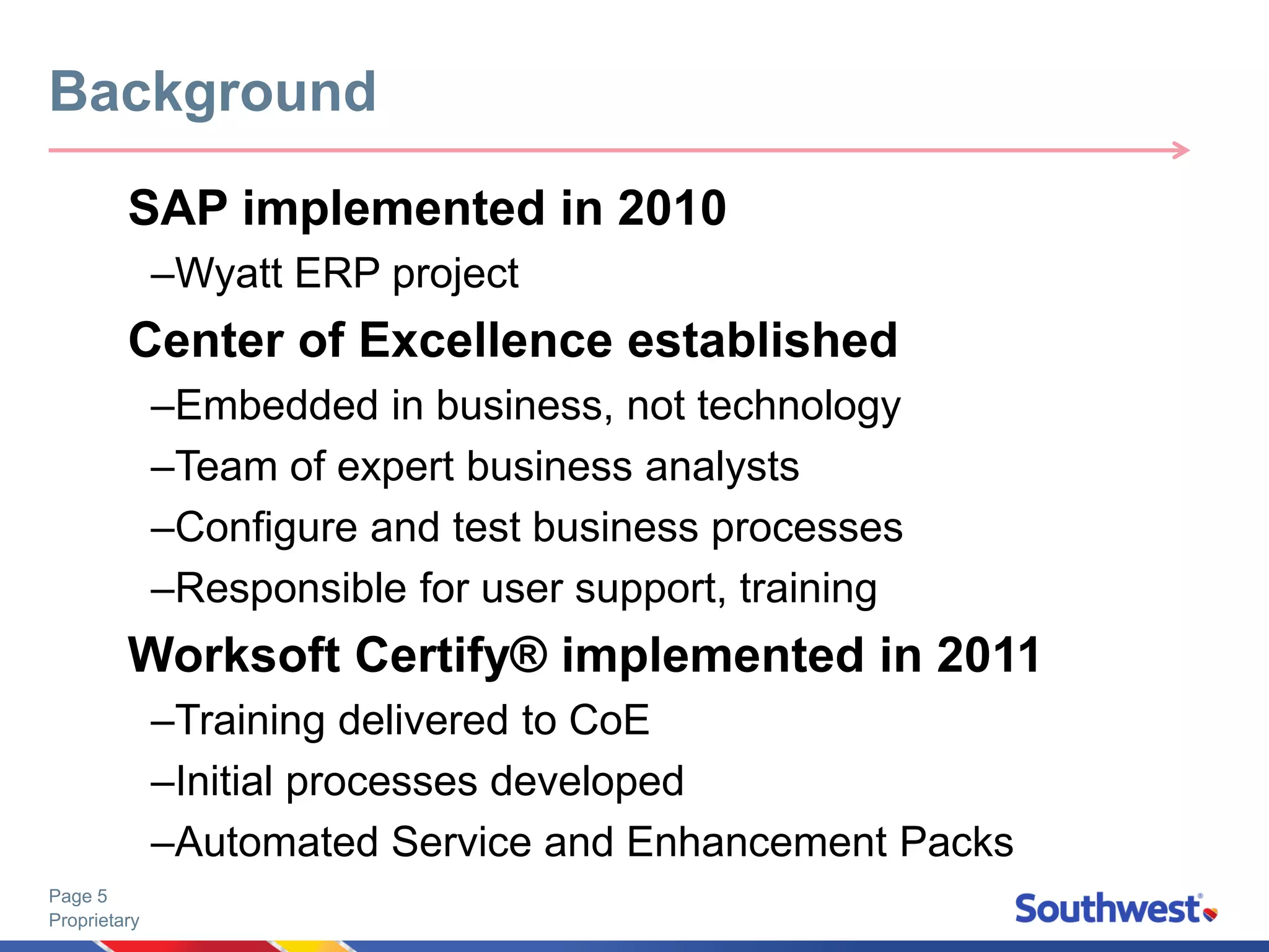 Proprietary
Page 5
SAP implemented in 2010
–Wyatt ERP project
Center of Excellence established
–Embedded in business, not technology
–Team of expert business analysts
–Configure and test business processes
–Responsible for user support, training
Worksoft Certify® implemented in 2011
–Training delivered to CoE
–Initial processes developed
–Automated Service and Enhancement Packs
Background
 