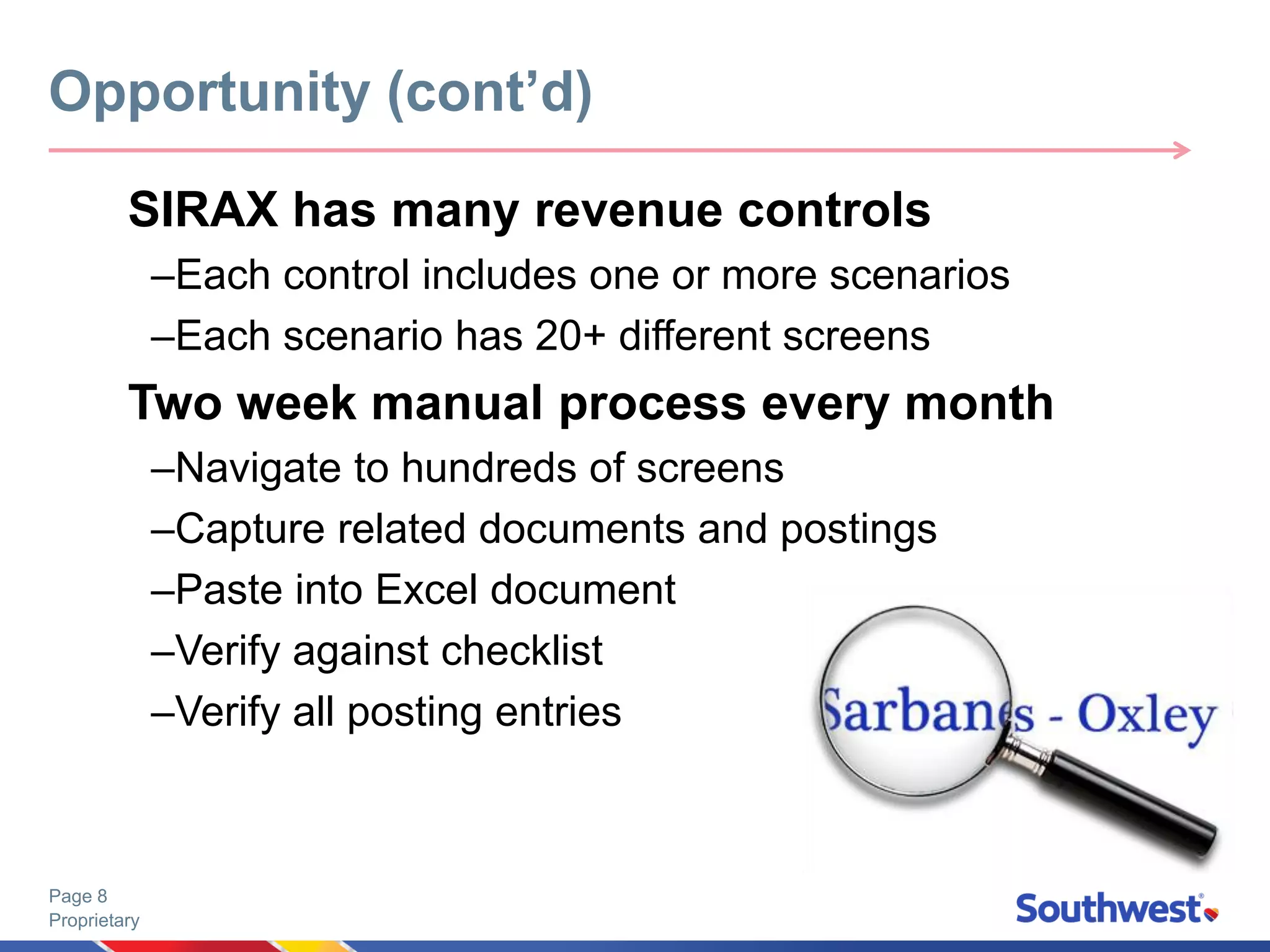 Proprietary
Page 8
SIRAX has many revenue controls
–Each control includes one or more scenarios
–Each scenario has 20+ different screens
Two week manual process every month
–Navigate to hundreds of screens
–Capture related documents and postings
–Paste into Excel document
–Verify against checklist
–Verify all posting entries
Opportunity (cont’d)
 