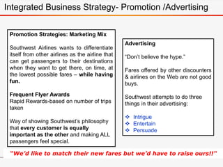Promotion Strategies: Marketing Mix
Southwest Airlines wants to differentiate
itself from other airlines as the airline that
can get passengers to their destinations
when they want to get there, on time, at
the lowest possible fares – while having
fun.
Frequent Flyer Awards
Rapid Rewards-based on number of trips
taken
Way of showing Southwest’s philosophy
that every customer is equally
important as the other and making ALL
passengers feel special.
Advertising
“Don’t believe the hype.”
Fares offered by other discounters
& airlines on the Web are not good
buys.
Southwest attempts to do three
things in their advertising:
 Intrigue
 Entertain
 Persuade
“We’d like to match their new fares but we’d have to raise ours!!"
Integrated Business Strategy- Promotion /Advertising
 
