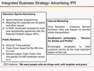 Television Sports Advertising
 Sports television programming
 Reaching the corporate set via sports
and other venues
 In 2000, Southwest renewed its multi-
year sponsorship agreement with the
National Football League (NFL).
Public Relations
 Aims for “Free publicity”
 Triple Crown Award for the fifth time
in a row
 Named a plane Triple Crown One
and painted 24,000 employee names
on it
Internal Marketing
Core Business - Customer Service
business—they just happen to provide
airline transportation
Southwest’s philosophy - “Service
for Smiles and Profits”
Encourages employees to treat
customer service as the most important
aspect of their job
CEO Kelleher, "We want people who do things well, with laughter and grace."
Integrated Business Strategy- Advertising /PR
 
