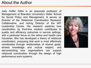 About the Author
Jody Hoffer Gittel is an associate professor of
Management at Brandeis University's Heller School
for Social Policy and Management, & serves as
Director of the Relational Coordination Research
Collaborative, and Acting Director of the MIT
Leadership Centre. Her research explores how
coordination by front-line workers contributes to
quality and efficiency outcomes in service settings,
with a particular focus on the airline and health care
industries. She has developed a theory of relational
coordination, proposing that work is most effectively
coordinated through relationships of shared goals,
shared knowledge and mutual respect, and
demonstrating how organizations can support
relational coordination through the design of high
performance work systems.
 