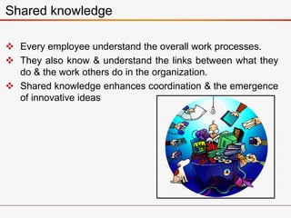 Shared knowledge
 Every employee understand the overall work processes.
 They also know & understand the links between what they
do & the work others do in the organization.
 Shared knowledge enhances coordination & the emergence
of innovative ideas
 