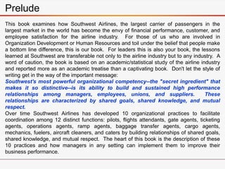 Prelude
This book examines how Southwest Airlines, the largest carrier of passengers in the
largest market in the world has become the envy of financial performance, customer, and
employee satisfaction for the airline industry. For those of us who are involved in
Organization Development or Human Resources and toil under the belief that people make
a bottom line difference, this is our book. For leaders this is also your book, the lessons
learned at Southwest are transferable not only to the airline industry but to any industry. A
word of caution, the book is based on an academic/statistical study of the airline industry
and reported more as an academic treatise than a captivating book. Don't let the style of
writing get in the way of the important message:
Southwest's most powerful organizational competency--the "secret ingredient" that
makes it so distinctive--is its ability to build and sustained high performance
relationships among managers, employees, unions, and suppliers. These
relationships are characterized by shared goals, shared knowledge, and mutual
respect.
Over time Southwest Airlines has developed 10 organizational practices to facilitate
coordination among 12 distinct functions: pilots, flights attendants, gate agents, ticketing
agents, operations agents, ramp agents, baggage transfer agents, cargo agents,
mechanics, fuelers, aircraft cleaners, and caters by building relationships of shared goals,
shared knowledge, and mutual respect. The heart of this book is the description of these
10 practices and how managers in any setting can implement them to improve their
business performance.
 