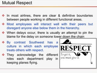 Mutual Respect
 In most airlines, there are clear & definitive boundaries
between people working in different functional areas.
 Most employees will interact well with their peers but
disregard anyone else below them in the hierarchy.
 When delays occur, there is usually an attempt to pin the
blame for the delay on someone lower down the chain
 By contrast Southwest has a
culture in which each employee
treats others with respect.
 They acknowledge the different
roles each department play in
keeping planes flying.
 
