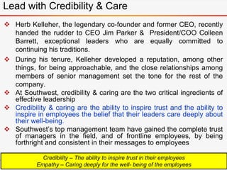Lead with Credibility & Care
 Herb Kelleher, the legendary co-founder and former CEO, recently
handed the rudder to CEO Jim Parker & President/COO Colleen
Barrett, exceptional leaders who are equally committed to
continuing his traditions.
 During his tenure, Kelleher developed a reputation, among other
things, for being approachable, and the close relationships among
members of senior management set the tone for the rest of the
company.
 At Southwest, credibility & caring are the two critical ingredients of
effective leadership
 Credibility & caring are the ability to inspire trust and the ability to
inspire in employees the belief that their leaders care deeply about
their well-being.
 Southwest’s top management team have gained the complete trust
of managers in the field, and of frontline employees, by being
forthright and consistent in their messages to employees
Credibility – The ability to inspire trust in their employees
Empathy – Caring deeply for the well- being of the employees
 