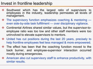 Invest in frontline leadership
 Southwest which has the largest ratio of supervisors to
employees in the industry, leadership permeates all levels of
management.
 The supervisory function emphasizes coaching & mentoring —
even side-by-side task fulfillment — over disciplinary vigilance.
 Continental Airlines shared similar values, but the supervisor-to-
employee ratio was too low and other staff members were too
uninvolved to elevate supervisors to mentors.
 United has cut positions during the last 20 years, precisely to
help frontline employees feel less managed & more empowered.
 The effect has been that the coaching function moved to the
back burner, and employee-supervisor interaction occurred
mostly during emergencies.
 American also cut supervisory staff to enhance productivity, with
similar results.
 