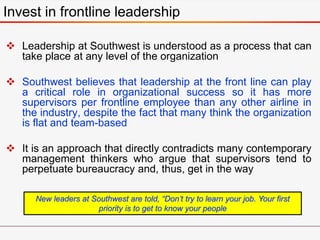 Invest in frontline leadership
 Leadership at Southwest is understood as a process that can
take place at any level of the organization
 Southwest believes that leadership at the front line can play
a critical role in organizational success so it has more
supervisors per frontline employee than any other airline in
the industry, despite the fact that many think the organization
is flat and team-based
 It is an approach that directly contradicts many contemporary
management thinkers who argue that supervisors tend to
perpetuate bureaucracy and, thus, get in the way
New leaders at Southwest are told, “Don’t try to learn your job. Your first
priority is to get to know your people
 