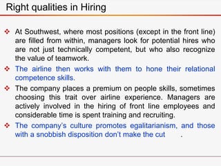 Right qualities in Hiring
 At Southwest, where most positions (except in the front line)
are filled from within, managers look for potential hires who
are not just technically competent, but who also recognize
the value of teamwork.
 The airline then works with them to hone their relational
competence skills.
 The company places a premium on people skills, sometimes
choosing this trait over airline experience. Managers are
actively involved in the hiring of front line employees and
considerable time is spent training and recruiting.
 The company’s culture promotes egalitarianism, and those
with a snobbish disposition don’t make the cut .
 