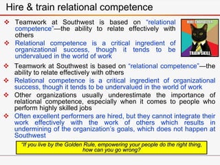 Hire & train relational competence
 Teamwork at Southwest is based on “relational
competence”—the ability to relate effectively with
others
 Relational competence is a critical ingredient of
organizational success, though it tends to be
undervalued in the world of work
“If you live by the Golden Rule, empowering your people do the right thing,
how can you go wrong?
 Teamwork at Southwest is based on “relational competence”—the
ability to relate effectively with others
 Relational competence is a critical ingredient of organizational
success, though it tends to be undervalued in the world of work
 Other organizations usually underestimate the importance of
relational competence, especially when it comes to people who
perform highly skilled jobs
 Often excellent performers are hired, but they cannot integrate their
work effectively with the work of others which results in
undermining of the organization’s goals, which does not happen at
Southwest
 