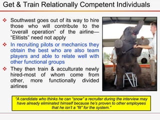 Get & Train Relationally Competent Individuals
 Southwest goes out of its way to hire
those who will contribute to the
“overall operation” of the airline—
“Elitists” need not apply
 In recruiting pilots or mechanics they
obtain the best who are also team
players and able to relate well with
other functional groups
 They then train & acculturate newly
hired-most of whom come from
other, more functionally divided
airlines
“A candidate who thinks he can “snow” a recruiter during the interview may
have already eliminated himself because he’s proven to other employees
that he isn’t a “fit” for the system.”
 
