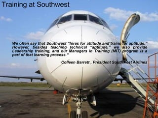 We often say that Southwest “hires for attitude and trains for aptitude.”
However, besides teaching technical “aptitude,” we also provide
Leadership training, and our Managers in Training (MIT) program is a
part of that learning process.“
Colleen Barrett , President Southwest Airlines
Training at Southwest
 
