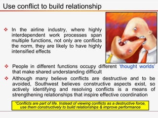 Use conflict to build relationship
 In the airline industry, where highly
interdependent work processes span
multiple functions, not only are conflicts
the norm, they are likely to have highly
intensified effects
“Conflicts are part of life. Instead of viewing conflicts as a destructive force,
use them constructively to build relationships & improve performance
 People in different functions occupy different ‘thought worlds’
that make shared understanding difficult
 Although many believe conflicts are destructive and to be
avoided, Southwest believes constructive aspects exist, so
actively identifying and resolving conflicts is a means of
strengthening relationships that inspire effective coordination
 