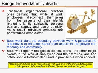  Traditional organizational practices
often demand that, while at work,
employees disconnect themselves
from the aspects of their identity
related to family, spirituality, personal
pain and tragedy, and race or ethnicity.
As a result individual attitudes and
performance often suffer.
Bridge the work/family divide
“Southwest Airlines does many things well. But one of the things it does best
is taking care of its people – in the bad times, as well as the good.”
 Southwest blurs the boundary between work & personal life
and strives to enhance rather than undermine employee ties
to family and community
 Southwest openly recognizes deaths, births, and other major
events in the lives of employees and their families, and has
established a Catastrophic Fund to provide aid when needed
 