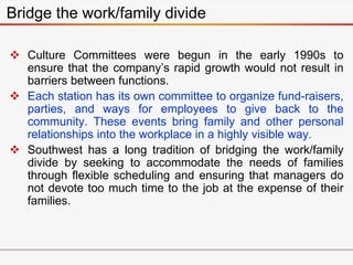  Culture Committees were begun in the early 1990s to
ensure that the company’s rapid growth would not result in
barriers between functions.
 Each station has its own committee to organize fund-raisers,
parties, and ways for employees to give back to the
community. These events bring family and other personal
relationships into the workplace in a highly visible way.
 Southwest has a long tradition of bridging the work/family
divide by seeking to accommodate the needs of families
through flexible scheduling and ensuring that managers do
not devote too much time to the job at the expense of their
families.
Bridge the work/family divide
 