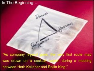 “As company legend goes, the very first route map
was drawn on a cocktail napkin during a meeting
between Herb Kelleher and Rollin King.”
In The Beginning…
 