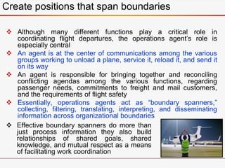 Create positions that span boundaries
 Although many different functions play a critical role in
coordinating flight departures, the operations agent’s role is
especially central
 An agent is at the center of communications among the various
groups working to unload a plane, service it, reload it, and send it
on its way
 An agent is responsible for bringing together and reconciling
conflicting agendas among the various functions, regarding
passenger needs, commitments to freight and mail customers,
and the requirements of flight safety
 Essentially, operations agents act as “boundary spanners,”
collecting, filtering, translating, interpreting, and disseminating
information across organizational boundaries
 Effective boundary spanners do more than
just process information they also build
relationships of shared goals, shared
knowledge, and mutual respect as a means
of facilitating work coordination
 