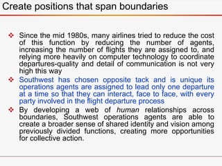  Since the mid 1980s, many airlines tried to reduce the cost
of this function by reducing the number of agents,
increasing the number of flights they are assigned to, and
relying more heavily on computer technology to coordinate
departures-quality and detail of communication is not very
high this way
 Southwest has chosen opposite tack and is unique its
operations agents are assigned to lead only one departure
at a time so that they can interact, face to face, with every
party involved in the flight departure process
 By developing a web of human relationships across
boundaries, Southwest operations agents are able to
create a broader sense of shared identity and vision among
previously divided functions, creating more opportunities
for collective action.
Create positions that span boundaries
 