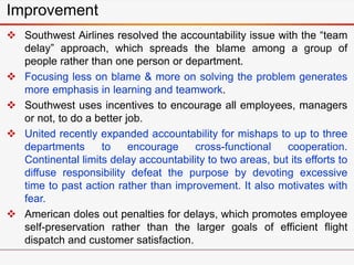 Improvement
 Southwest Airlines resolved the accountability issue with the “team
delay” approach, which spreads the blame among a group of
people rather than one person or department.
 Focusing less on blame & more on solving the problem generates
more emphasis in learning and teamwork.
 Southwest uses incentives to encourage all employees, managers
or not, to do a better job.
 United recently expanded accountability for mishaps to up to three
departments to encourage cross-functional cooperation.
Continental limits delay accountability to two areas, but its efforts to
diffuse responsibility defeat the purpose by devoting excessive
time to past action rather than improvement. It also motivates with
fear.
 American doles out penalties for delays, which promotes employee
self-preservation rather than the larger goals of efficient flight
dispatch and customer satisfaction.
 