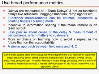 Use broad performance metrics
 Delays are measured as “ Team Delays” & not as functional
delays like refuellers, baggage handlers, ramp agents etc.
 Functional measurements can be counter- productive &
pointing fingers / blaming mode
 Incentive to information sharing if the measurement is on
team output
 Less precise about cause of the delay & measurement of
performance which matters to customers
 More emphasis on learning how to avoid a repeat in the
future than on the accountability
 A similar approach between field units and H. Q
Some firms spend more time analysing which department is at fault when problems
occur than they do on trying to fix the problem itself. Southwest avoids this by
measuring performance broadly. That way, when things go wrong, there is more of
a desire to learn how to avoid a repeat of the problem in the future than there is to
apportion blame
 