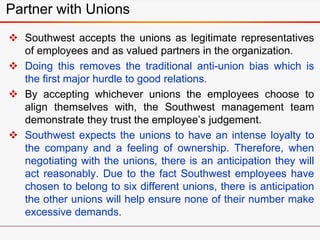  Southwest accepts the unions as legitimate representatives
of employees and as valued partners in the organization.
 Doing this removes the traditional anti-union bias which is
the first major hurdle to good relations.
 By accepting whichever unions the employees choose to
align themselves with, the Southwest management team
demonstrate they trust the employee’s judgement.
 Southwest expects the unions to have an intense loyalty to
the company and a feeling of ownership. Therefore, when
negotiating with the unions, there is an anticipation they will
act reasonably. Due to the fact Southwest employees have
chosen to belong to six different unions, there is anticipation
the other unions will help ensure none of their number make
excessive demands.
Partner with Unions
 