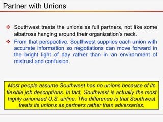  Southwest treats the unions as full partners, not like some
albatross hanging around their organization’s neck.
 From that perspective, Southwest supplies each union with
accurate information so negotiations can move forward in
the bright light of day rather than in an environment of
mistrust and confusion.
Partner with Unions
Most people assume Southwest has no unions because of its
flexible job descriptions. In fact, Southwest is actually the most
highly unionized U.S. airline. The difference is that Southwest
treats its unions as partners rather than adversaries.
 