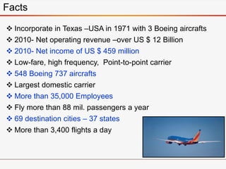  Incorporate in Texas –USA in 1971 with 3 Boeing aircrafts
 2010- Net operating revenue –over US $ 12 Billion
 2010- Net income of US $ 459 million
 Low-fare, high frequency, Point-to-point carrier
 548 Boeing 737 aircrafts
 Largest domestic carrier
 More than 35,000 Employees
 Fly more than 88 mil. passengers a year
 69 destination cities – 37 states
 More than 3,400 flights a day
Facts
 