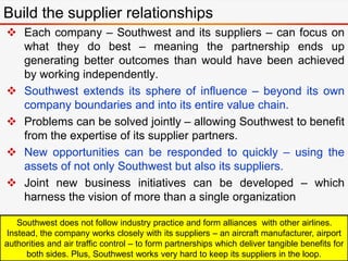  Each company – Southwest and its suppliers – can focus on
what they do best – meaning the partnership ends up
generating better outcomes than would have been achieved
by working independently.
 Southwest extends its sphere of influence – beyond its own
company boundaries and into its entire value chain.
 Problems can be solved jointly – allowing Southwest to benefit
from the expertise of its supplier partners.
 New opportunities can be responded to quickly – using the
assets of not only Southwest but also its suppliers.
 Joint new business initiatives can be developed – which
harness the vision of more than a single organization
Build the supplier relationships
Southwest does not follow industry practice and form alliances with other airlines.
Instead, the company works closely with its suppliers – an aircraft manufacturer, airport
authorities and air traffic control – to form partnerships which deliver tangible benefits for
both sides. Plus, Southwest works very hard to keep its suppliers in the loop.
 