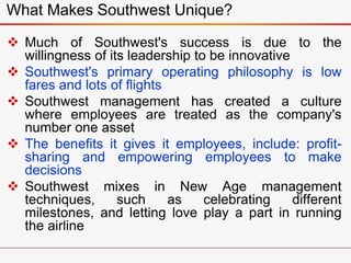 What Makes Southwest Unique?
 Much of Southwest's success is due to the
willingness of its leadership to be innovative
 Southwest's primary operating philosophy is low
fares and lots of flights
 Southwest management has created a culture
where employees are treated as the company's
number one asset
 The benefits it gives it employees, include: profit-
sharing and empowering employees to make
decisions
 Southwest mixes in New Age management
techniques, such as celebrating different
milestones, and letting love play a part in running
the airline
 