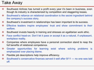 Take Away
 Southwest Airlines has turned a profit every year it’s been in business, even
though its industry is characterized by competition and staggering losses.
 Southwest’s reliance on relational coordination is the secret ingredient behind
the company’s success story.
 Southwest’s investment in relationships has been important to its success.
 Effective leaders inspire employees’ trust and show commitment to their
welfare.
 Southwest invests heavily in training and stresses an egalitarian work ethic.
 Face conflict head-on. Don’t let it pass or accept it as a natural, if unpleasant,
workplace reality.
 Companies where employees have a personal connection stand to reap the
full benefits of relational competence.
 Greater opportunities for learning exist where solving problems is
emphasized over placing blame.
 Flexible job descriptions help improve efficiency.
 Southwest’s conservative finances served it well after 9/11 — no one was laid
off.
 